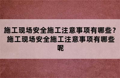 施工现场安全施工注意事项有哪些？ 施工现场安全施工注意事项有哪些呢